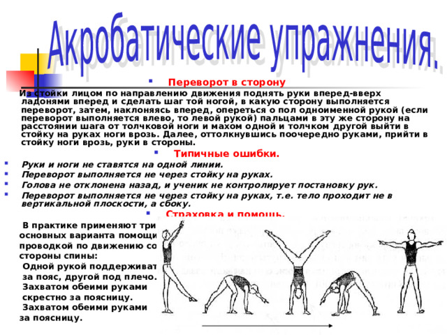 Переворот в сторону  Из стойки лицом по направлению движения поднять руки вперед-вверх ладонями вперед и сделать шаг той ногой, в какую сторону выполняется переворот, затем, наклоняясь вперед, опереться о пол одноименной рукой (если переворот выполняется влево, то левой рукой) пальцами в эту же сторону на расстоянии шага от толчковой ноги и махом одной и толчком другой выйти в стойку на руках ноги врозь. Далее, оттолкнувшись поочередно руками, прийти в стойку ноги врозь, руки в стороны. Типичные ошибки. Руки и ноги не ставятся на одной линии. Переворот выполняется не через стойку на руках. Голова не отклонена назад, и ученик не контролирует постановку рук. Переворот выполняется не через стойку на руках, т.е. тело проходит не в вертикальной плоскости, а сбоку. Страховка и помощь.   В практике применяют три  основных варианта помощи  проводкой по движению со  стороны спины:  Одной рукой поддерживать  за пояс, другой под плечо.  Захватом обеими руками  скрестно за поясницу.  Захватом обеими руками  за поясницу. 