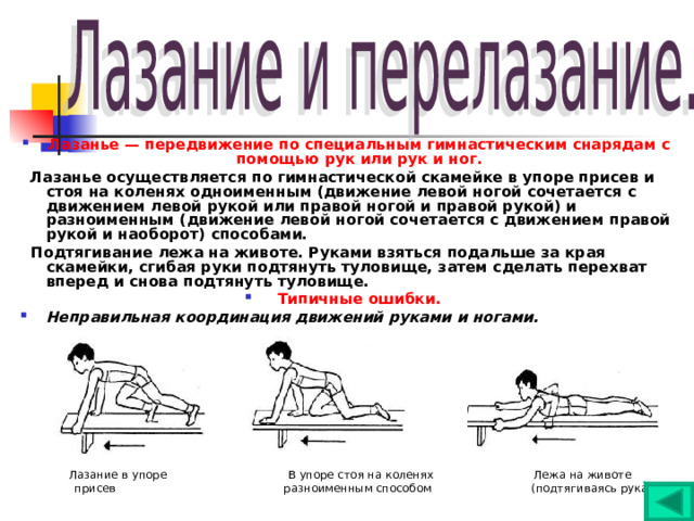 Лазанье  — передвижение по специальным гимнастическим снарядам с помощью рук или рук и ног.  Лазанье осуществляется по гимнастической скамейке в упоре присев и стоя на коленях одноименным (движение левой ногой сочетается с движением левой рукой или правой ногой и правой рукой) и разноименным (движение левой ногой сочетается с движением правой рукой и наоборот) способами.  Подтягивание лежа на животе. Руками взяться подальше за края скамейки, сгибая руки подтянуть туловище, затем сделать перехват вперед и снова подтянуть туловище. Типичные ошибки. Неправильная координация движений руками и ногами.     Лазание в упоре В упоре стоя на коленях Лежа на животе  присев разноименным способом (подтягиваясь руками) 