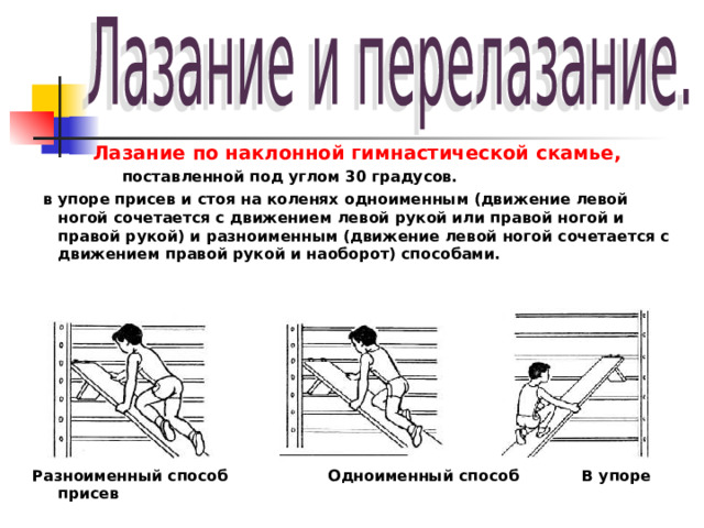 Лазание по наклонной гимнастической скамье,  поставленной под углом 30 градусов.  в упоре присев и стоя на коленях одноименным (движение левой ногой сочетается с движением левой рукой или правой ногой и правой рукой) и разноименным (движение левой ногой сочетается с движением правой рукой и наоборот) способами.          Разноименный способ Одноименный способ В упоре присев  