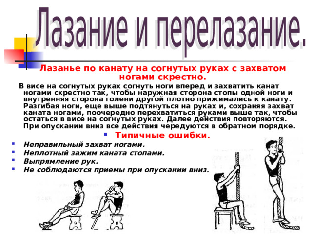 Лазанье по канату на согнутых руках с захватом ногами скрестно.  В висе на согнутых руках согнуть ноги вперед и захватить канат ногами скрестно так, чтобы наружная сторона стопы одной ноги и внутренняя сторона голени другой плотно прижимались к канату. Разгибая ноги, еще выше подтянуться на руках и, сохраняя захват каната ногами, поочередно перехватиться руками выше так, чтобы остаться в висе на согнутых руках. Далее действия повторяются. При опускании вниз все действия чередуются в обратном порядке. Типичные ошибки. Неправильный захват ногами. Неплотный зажим каната стопами. Выпрямление рук. Не соблюдаются приемы при опускании вниз.   