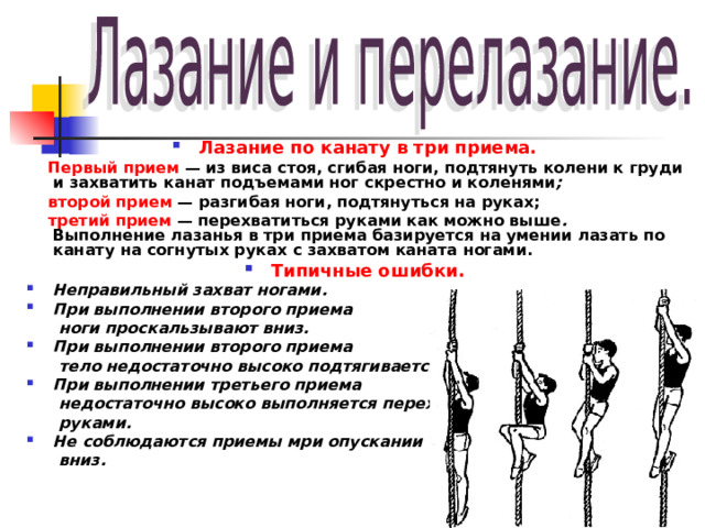 Лазание по канату в три приема.  Первый прием — из виса стоя, сгибая ноги, подтянуть колени к груди и захватить канат подъемами ног скрестно и коленями ;  второй прием — разгибая ноги, подтянуться на руках;  третий прием — перехватиться руками как можно выше . Выполнение лазанья в три приема базируется на умении лазать по канату на согнутых руках с захватом каната ногами. Типичные ошибки. Неправильный захват ногами. При выполнении второго приема  ноги проскальзывают вниз. При выполнении второго приема  тело недостаточно высоко подтягивается. При выполнении третьего приема  недостаточно высоко выполняется перехват  руками. Не соблюдаются приемы мри опускании  вниз.   