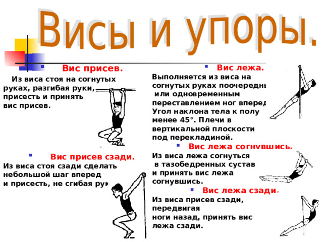 Вис присев.  Из виса стоя на согнутых руках, разгибая руки, присесть и принять вис присев.  Вис присев сзади.  Из виса стоя сзади сделать небольшой шаг вперед и присесть, не сгибая рук. Вис лежа.  Выполняется из виса на согнутых руках поочередным  или одновременным переставлением ног вперед. Угол наклона тела к полу менее 45°. Плечи в вертикальной плоскости под перекладиной. Вис лежа согнувшись.  Из виса лежа согнуться  в тазобедренных суставах и принять вис лежа согнувшись. Вис лежа сзади.  Из виса присев сзади, передвигая ноги назад, принять вис лежа сзади.  