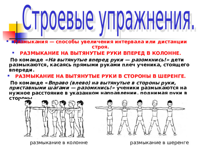 Размыкания — способы увеличения интервала или дистанции строя. РАЗМЫКАНИЕ НА ВЫТЯНУТЫЕ РУКИ ВПЕРЕД В КОЛОННЕ.  По команде «На вытянутые вперед руки — разомкнись!» дети размыкаются, касаясь прямыми руками плеч ученика, стоящего впереди. РАЗМЫКАНИЕ НА ВЫТЯНУТЫЕ РУКИ В СТОРОНЫ В ШЕРЕНГЕ.  По команде « Вправо (влево) на вытянутые в стороны руки, приставными шагами — разомкнись!» ученики размыкаются на нужное расстояние в указанном направлении, поднимая руки в стороны .        размыкание в колонне размыкание в шеренге 