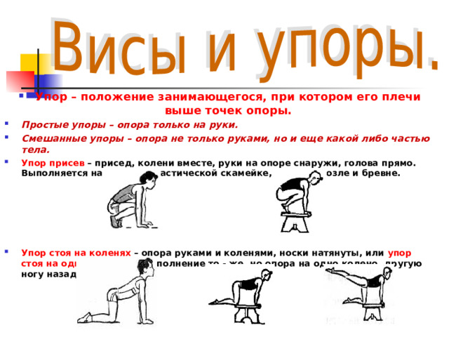 Упор – положение занимающегося, при котором его плечи выше точек опоры. Простые упоры – опора только на руки. Смешанные упоры – опора не только руками, но и еще какой либо частью тела. Упор присев – присед, колени вместе, руки на опоре снаружи, голова прямо. Выполняется на полу, гимнастической скамейке, на коне, козле и бревне.      Упор стоя на коленях – опора руками и коленями, носки натянуты, или упор стоя на одном колене – выполнение то - же, но опора на одно колено, другую ногу назад.   