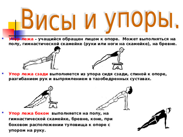 Упор лежа – учащийся обращен лицом к опоре.  Может выполняться на полу, гимнастической скамейке (руки или ноги на скамейке), на бревне.    Упор лежа сзади выполняется из упора сидя сзади, спиной к опоре, разгибанием рук и выпрямлением в тазобедренных суставах.      Упор лежа боком выполняется на полу, на  гимнастической скамейке, бревне, коне, при  боковом расположении туловища к опоре с  упором на руку.  