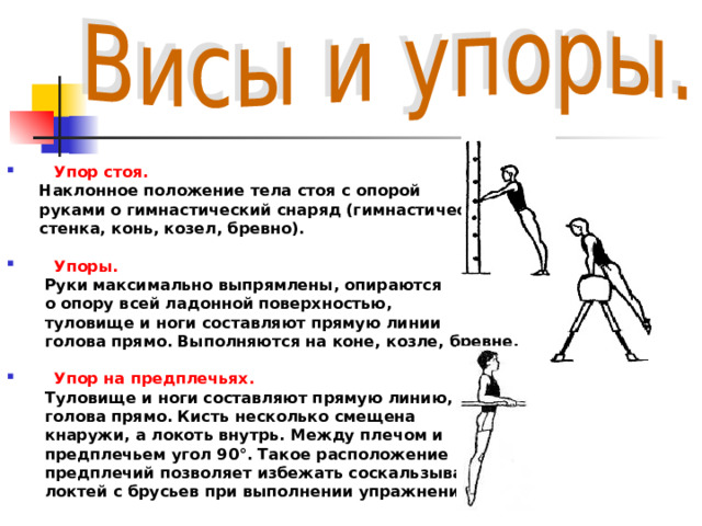  Упор стоя.  Наклонное положение тела стоя с опорой  руками о гимнастический снаряд (гимнастическая  стенка, конь, козел, бревно).  Упоры.  Руки максимально выпрямлены, опираются  о опору всей ладонной поверхностью,  туловище и ноги составляют прямую линии  голова прямо. Выполняются на коне, козле, бревне.  Упор на предплечьях.  Туловище и ноги составляют прямую линию,  голова прямо. Кисть несколько смещена  кнаружи, а локоть внутрь. Между плечом и  предплечьем угол 90°. Такое расположение  предплечий позволяет избежать соскальзывания  локтей с брусьев при выполнении упражнений.  