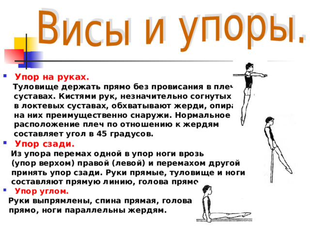  Упор на руках.  Туловище держать прямо без провисания в плечевых  суставах. Кистями рук, незначительно согнутых  в локтевых суставах, обхватывают жерди, опираясь  на них преимущественно снаружи. Нормальное  расположение плеч по отношению к жердям  составляет угол в 45 градусов. Упор сзади.  Из упора перемах одной в упор ноги врозь  (упор верхом) правой (левой) и перемахом другой  принять упор сзади. Руки прямые, туловище и ноги  составляют прямую линию, голова прямо. Упор углом.  Руки выпрямлены, спина прямая, голова  прямо, ноги параллельны жердям.  