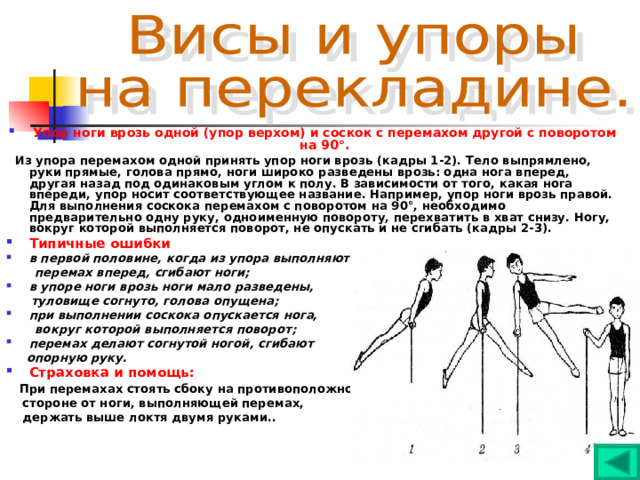Упор ноги врозь одной (упор верхом) и соскок с перемахом другой с поворотом на 90°.  Из упора перемахом одной принять упор ноги врозь (кадры 1-2). Тело выпрямлено, руки прямые, голова прямо, ноги широко разведены врозь: одна нога вперед, другая назад под одинаковым углом к полу. В зависимости от того, какая нога впереди, упор носит соответствующее название. Например, упор ноги врозь правой. Для выполнения соскока перемахом с поворотом на 90°, необходимо предварительно одну руку, одноименную повороту, перехватить в хват снизу. Ногу, вокруг которой выполняется поворот, не опускать и не сгибать (кадры 2-3). Типичные ошибки в первой половине, когда из упора выполняют  перемах вперед, сгибают ноги; в упоре ноги врозь ноги мало разведены,  туловище согнуто, голова опущена; при выполнении соскока опускается нога,  вокруг которой выполняется поворот; перемах делают согнутой ногой, сгибают  опорную руку. Страховка и помощь:  При перемахах стоять сбоку на противоположной  стороне от ноги, выполняющей перемах,  держать выше локтя двумя руками.. 