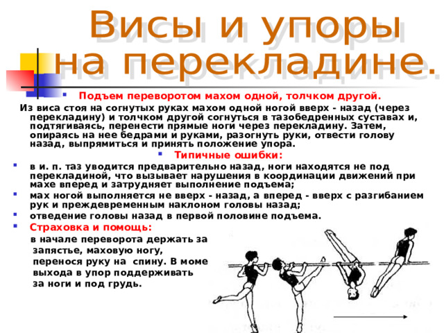 Подъем переворотом махом одной, толчком другой.  Из виса стоя на согнутых руках махом одной ногой вверх - назад (через перекладину) и толчком другой согнуться в тазобедренных суставах и, подтягиваясь, перенести прямые ноги через перекладину. Затем, опираясь на нее бедрами и руками, разогнуть руки, отвести голову назад, выпрямиться и принять положение упора. Типичные ошибки:  в и. п. таз уводится предварительно назад, ноги находятся не под перекладиной, что вызывает нарушения в координации движений при махе вперед и затрудняет выполнение подъема; мах ногой выполняется не вверх - назад, а вперед - вверх с разгибанием рук и преждевременным наклоном головы назад; отведение головы назад в первой половине подъема. Страховка и помощь:   в начале переворота держать за  запястье, маховую ногу,  перенося руку на спину. В момент  выхода в упор поддерживать  за ноги и под грудь. 