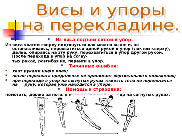 Из виса подъем силой в упор. Из виса хватом сверху подтянуться как можно выше и, не останавливаясь, перехватиться одной рукой  в упор (локтем кверху), далее, опираясь на эту руку, перехватиться в упор другой рукой. После перехода в упор на согну-  тых руках, разгибая их, перейти в упор. Типичные ошибки:  хват руками шире плеч; после перехвата предплечье не принимает вертикального положения; при переходе в упор на согнутых руках тяжесть тела не переносится на руку, которая уже находится в упоре. Помощь и страховка:  помогать, держа за ноги, в момент перехода в упор на согнутых руках. 