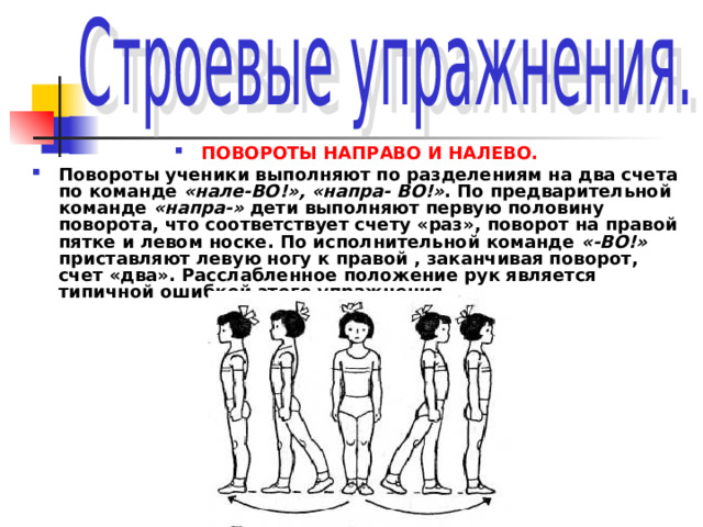 ПОВОРОТЫ НАПРАВО И НАЛЕВО. Повороты ученики выполняют по разделениям на два счета по команде «нале-ВО!», «напра- ВО!» . По предварительной команде «напра-» дети выполняют первую половину поворота, что соответствует счету «раз», поворот на правой пятке и левом носке. По исполнительной команде «-ВО!» приставляют левую ногу к правой , заканчивая поворот, счет «два». Расслабленное положение рук является типичной ошибкой этого упражнения. 
