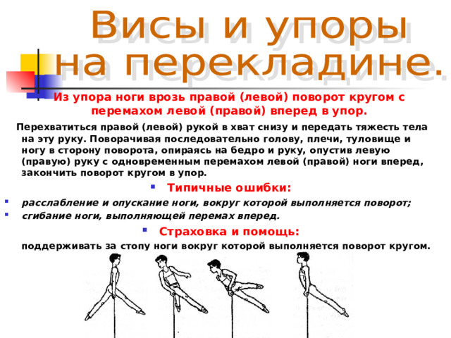 Из упора ноги врозь правой (левой) поворот кругом с перемахом левой (правой) вперед в упор.  Перехватиться правой (левой) рукой в хват снизу и передать тяжесть тела на эту руку. Поворачивая последовательно голову, плечи, туловище и ногу в сторону поворота, опираясь на бедро и руку, опустив левую (правую) руку с одновременным перемахом левой (правой) ноги вперед, закончить поворот кругом в упор. Типичные ошибки: расслабление и опускание ноги, вокруг которой выполняется поворот; сгибание ноги, выполняющей перемах вперед. Страховка и помощь:  поддерживать за стопу ноги вокруг которой выполняется поворот кругом. 