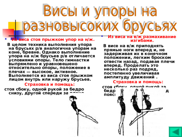 Из виса на в/ж размахивание изгибами.  В висе на в/ж приподнять прямые ноги вперед и, не задерживая их в конечном положении, легким броском отвести назад, подавая плечи вперед. Проделать это несколько раз подряд, постепенно увеличивая амплитуду движений . Страховка и помощь:   стоя сбоку, одной рукой за бедро спереди, другой под поясницу.  Из виса стоя прыжком упор на н/ж.  В целом техника выполнения упора на брусьях р/в аналогична упорам на коне, бревне. Однако выполнение упора на н/ж брусьев р/в отличается условиями опоры. Тело гимнастки выпрямлено и уравновешено относительно опоры, положение в плечах — высокое, активное. Выполняется из виса стоя прыжком лицом внутрь или наружу брусьев. Страховка и помощь:  стоя сбоку, одной рукой за бедро снизу, другой спереди за плечо.  