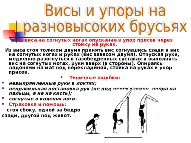 Из виса на согнутых ногах опускание в упор присев через стойку на руках.  Из виса стоя толчком двумя принять вис согнувшись сзади и вис на согнутых ногах и руках (вис завесом двумя). Отпуская руки, медленно разогнуться в тазобедренных суставах и выполнить вис на согнутых ногах, руки вверх (в стороны). Опираясь ладонями на мат под перекладиной, стойка на руках и упор присев. Типичные ошибки: невыпрямленные руки в локтях; неправильная постановка рук (не под перекладину, опора на пальцы, а не на кисть); согнутые в коленях ноги. Страховка и помощь:  стоя сбоку, одной за бедро сзади, другой под живот.   