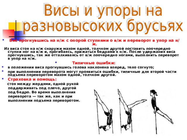 Вис прогнувшись на н/ж с опорой ступнями о в/ж и переворот в упор на н/ж.  Из виса стоя на н/ж снаружи махом одной, толчком другой поставить поочередно ступни ног на в/ж и, прогибаясь, прижаться бедрами к н/ж. После удержания виса прогнувшись, так же отталкиваясь от в/ж поочередно ногами, выполнить переворот в упор на н/ж. Типичные ошибки: в положении виса прогнувшись голова наклонена вперед, тело согнуто; при выполнении переворота могут проявиться ошибки, типичные для второй части подъема переворотом махом одной, толчком другой. Страховка и помощь:  стоя между жердями, одной рукой  поддерживать под плечо, другой  под бедро. Во время выполнения  переворота — так же, как и при  выполнении подъема переворотом.      