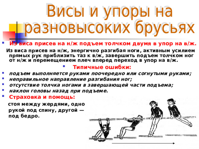 Из виса присев на н/ж подъем толчком двумя в упор на в/ж.  Из виса присев на н/ж, энергично разгибая ноги, активным усилием прямых рук приблизить таз к в/ж, завершить подъем толчком ног от н/ж и перемещением плеч вперед переход в упор на в/ж. Типичные ошибки:  подъем выполняется руками поочередно или согнутыми руками; неправильное направление разгибания ног; отсутствие толчка ногами в завершающей части подъема; наклон головы назад при подъеме. Страховка и помощь:  стоя между жердями, одной  рукой под спину, другой —  под бедро. 