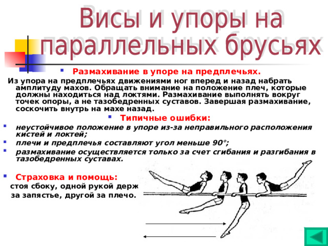 Размахивание в упоре на предплечьях.  Из упора на предплечьях движениями ног вперед и назад набрать амплитуду махов. Обращать внимание на положение плеч, которые должны находиться над локтями. Размахивание выполнять вокруг точек опоры, а не тазобедренных суставов. Завершая размахивание, соскочить внутрь на махе назад. Типичные ошибки:  неустойчивое положение в упоре из-за неправильного расположения кистей и локтей; плечи и предплечья составляют угол меньше 90°; размахивание осуществляется только за счет сгибания и разгибания в тазобедренных суставах.  Страховка и помощь:  стоя сбоку, одной рукой держать  за запястье, другой за плечо. 