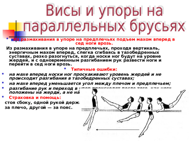 Из размахивания в упоре на предплечьях подъем махом вперед в сед ноги врозь.  Из размахивания в упоре на предплечьях, проходя вертикаль, энергичным махом вперед, слегка сгибаясь в тазобедренных суставах, резко разогнуться, когда носки ног будут на уровне жердей, и с одновременным разгибанием рук развести ноги и перейти в сед ноги врозь. Типичные ошибки: на махе вперед носки ног проскакивают уровень жердей и не происходит разгибания в тазобедренных суставах; на махе вперед уменьшается угол между плечом и предплечьем; разгибание рук и переход в упор происходят после того, как ноги положены на жерди, а не наоборот. Страховка и помощь:   стоя сбоку, одной рукой держать  за плечо, другой — за пояс. 