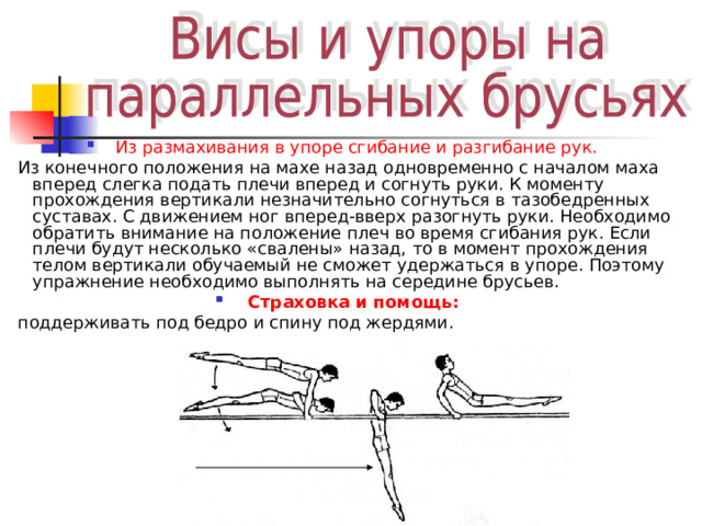 Из размахивания в упоре сгибание и разгибание рук.  Из конечного положения на махе назад одновременно с началом маха вперед слегка подать плечи вперед и согнуть руки. К моменту прохождения вертикали незначительно согнуться в тазобедренных суставах. С движением ног вперед-вверх разогнуть руки. Необходимо обратить внимание на положение плеч во время сгибания рук. Если плечи будут несколько «свалены» назад, то в момент прохождения телом вертикали обучаемый не сможет удержаться в упоре. Поэтому упражнение необходимо выполнять на середине брусьев. Страховка и помощь:  поддерживать под бедро и спину под жердями. 