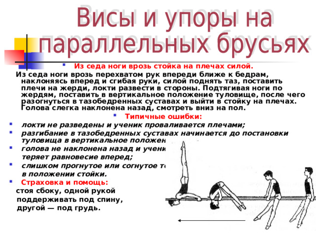 Из седа ноги врозь стойка на плечах силой.  Из седа ноги врозь перехватом рук впереди ближе к бедрам, наклоняясь вперед и сгибая руки, силой поднять таз, поставить плечи на жерди, локти развести в стороны. Подтягивая ноги по жердям, поставить в вертикальное положение туловище, после чего разогнуться в тазобедренных суставах и выйти в стойку на плечах. Голова слегка наклонена назад, смотреть вниз на пол. Типичные ошибки: локти не разведены и ученик проваливается плечами; разгибание в тазобедренных суставах начинается до постановки туловища в вертикальное положение; голова не наклонена назад и ученик  теряет равновесие вперед; слишком прогнутое или согнутое тело  в положении стойки. Страховка и помощь:  стоя сбоку, одной рукой  поддерживать под спину,  другой — под грудь. 