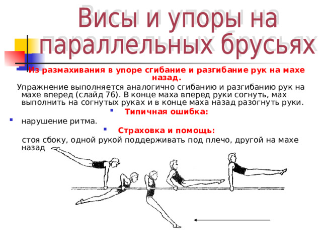 Из размахивания в упоре сгибание и разгибание рук на махе назад.  Упражнение выполняется аналогично сгибанию и разгибанию рук на махе вперед (слайд 76). В конце маха вперед руки согнуть, мах выполнить на согнутых руках и в конце маха назад разогнуть руки. Типичная ошибка: нарушение ритма. Страховка и помощь:  стоя сбоку, одной рукой поддерживать под плечо, другой на махе назад под грудь. 