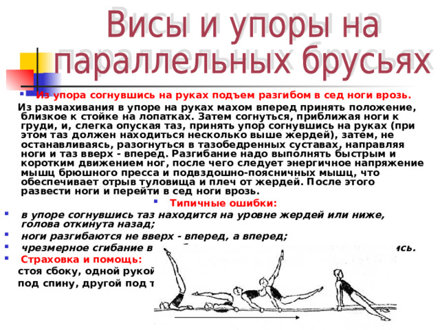 Из упора согнувшись на руках подъем разгибом в сед ноги врозь.  Из размахивания в упоре на руках махом вперед принять положение, близкое к стойке на лопатках. Затем согнуться, приближая ноги к груди, и, слегка опуская таз, принять упор согнувшись на руках (при этом таз должен находиться несколько выше жердей), затем, не останавливаясь, разогнуться в тазобедренных суставах, направляя ноги и таз вверх - вперед. Разгибание надо выполнять быстрым и коротким движением ног, после чего следует энергичное напряжение мышц брюшного пресса и подвздошно-поясничных мышц, что обеспечивает отрыв туловища и плеч от жердей. После этого развести ноги и перейти в сед ноги врозь. Типичные ошибки: в упоре согнувшись таз находится на уровне жердей или ниже, голова откинута назад; ноги разги­баются не вверх - вперед, а вперед; чрезмерное сгибание в тазобедренных суставах в упоре согнувшись. Страховка и помощь:  стоя сбоку, одной рукой  под спину, другой под таз. 
