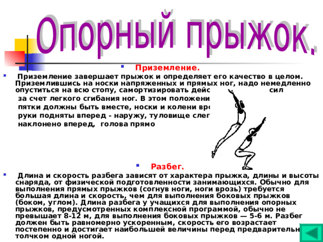 Приземление.  Приземление завершает прыжок и определяет его качество в целом. Приземлившись на носки напряженных и прямых ног, надо немедленно опуститься на всю стопу, самортизировать действие внешних сил  за счет легкого сгибания ног. В этом положении  пятки должны быть вместе, носки и колени врозь,  руки подняты вперед - наружу, туловище слегка  наклонено вперед, голова прямо     Разбег.  Длина и скорость разбега зависят от характера прыжка, длины и высоты снаряда, от физической подготовленности занимающихся. Обычно для выполнения прямых прыжков (согнув ноги, ноги врозь) требуется большая длина и скорость, чем для выполнения боковых прыжков (боком, углом). Длина разбега у учащихся для выполнения опорных прыжков, предусмотренных комплексной программой, обычно не превышает 8-12 м, для выполнения боковых прыжков — 5-6 м. Разбег должен быть равномерно ускоренным, скорость его возрастает постепенно и достигает наибольшей величины перед предварительным толчком одной ногой. 