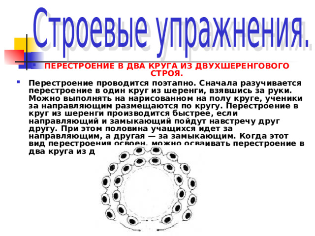 ПЕРЕСТРОЕНИЕ В ДВА КРУГА ИЗ ДВУХШЕРЕНГОВОГО СТРОЯ. Перестроение проводится поэтапно. Сначала разучивается перестроение в один круг из шеренги, взявшись за руки. Можно выполнять на нарисованном на полу круге, ученики за направляющим размещаются по кругу. Перестроение в круг из шеренги производится быстрее, если направляющий и замыкающий пойдут навстречу друг другу. При этом половина учащихся идет за направляющим, а другая — за замыкающим. Когда этот вид перестроения освоен, можно осваивать перестроение в два круга из двухшеренгового строя. 