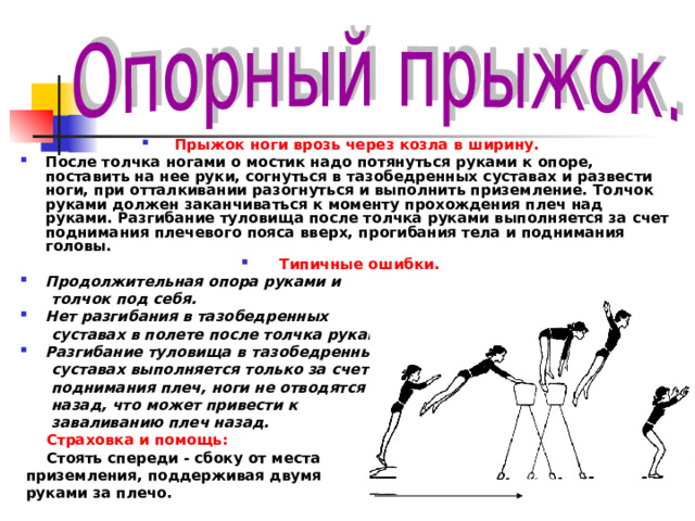 Прыжок ноги врозь через козла в ширину.  После толчка ногами о мостик надо потянуться руками к опоре, поставить на нее руки, согнуться в тазобедренных суставах и развести ноги, при отталкивании разогнуться и выполнить приземление. Толчок руками должен заканчиваться к моменту прохождения плеч над руками. Разгибание туловища после толчка руками выполняется за счет поднимания плечевого пояса вверх, прогибания тела и поднимания головы. Типичные ошибки. Продолжительная опора руками и  толчок под себя. Нет разгибания в тазобедренных  суставах в полете после толчка руками. Разгибание туловища в тазобедренных  суставах выполняется только за счет  поднимания плеч, ноги не отводятся  назад, что может привести к  заваливанию плеч назад.  Страховка и помощь:  Стоять спереди - сбоку от места  приземления, поддерживая двумя  руками за плечо.   