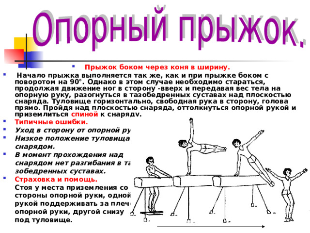 Прыжок боком через коня в ширину.  Начало прыжка выполняется так же, как и при прыжке боком с поворотом на 90°. Однако в этом случае необходимо стараться, продолжая движение ног в сторону -вверх и передавая вес тела на опорную руку, разогнуться в тазобедренных суставах над плоскостью снаряда. Туловище горизонтально, свободная рука в сторону, голова прямо. Пройдя над плоскостью снаряда, оттолкнуться опорной рукой и приземлиться спиной к снаряду. Типичные ошибки. Уход в сторону от опорной руки. Низкое положение туловища над  снарядом. В момент прохождения над  снарядом нет разгибания в та­  зобедренных суставах. Страховка и помощь.  Стоя у места приземления со  стороны опорной руки, одной  рукой поддерживать за плечо  опорной ру­ки, другой снизу  под туловище. 