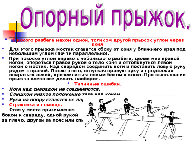С косого разбега махом одной, толчком другой прыжок углом через коня  Для этого прыжка мостик ставится сбоку от коня у ближнего края под небольшим углом (почти параллельно). При прыжке углом вправо с небольшого разбега, делая мах правой ногой, опереться правой рукой о тело коня и оттолкнуться левой ногой о мостик. Над снарядом соединить ноги и поставить левую руку рядом с правой. После этого, отпуская правую руку и продолжая опираться левой, приземлиться левым боком к коню. При выполнении прыжка влево все делать наоборот. Типичные ошибки. Ноги над снарядом не соединяются. Слишком низкое положение таза над конем. Руки на опору ставятся не параллельно. Страховка и помощь.   Стоя у места приземления боком к снаряду, одной рукой за плечо, другой за пояс или спину. 