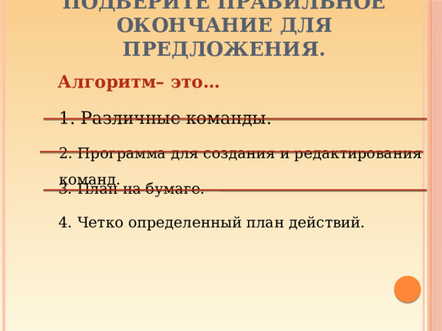 Подберите правильное окончание для предложения.   Алгоритм– это… 1. Различные команды. 2. Программа для создания и редактирования команд. 3. План на бумаге. 4. Четко определенный план действий.