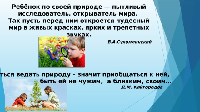 Ребёнок по своей природе — пытливый исследователь, открыватель мира. Так пусть перед ним откроется чудесный мир в живых красках, ярких и трепетных звуках.  В.А.Сухомлинский Научиться ведать природу – значит приобщаться к ней,  быть ей не чужим,  а близким, своим…  Д.М. Кайгородов 