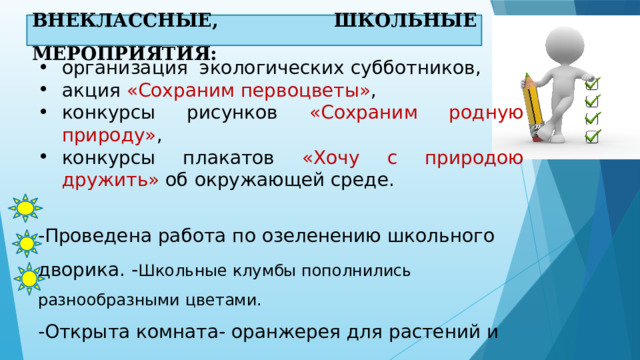 ВНЕКЛАССНЫЕ, ШКОЛЬНЫЕ МЕРОПРИЯТИЯ: организация экологических субботников, акция «Сохраним первоцветы» , конкурсы рисунков «Сохраним родную природу» ,  конкурсы плакатов «Хочу с природою дружить» об окружающей среде. -Проведена работа по озеленению школьного дворика. - Школьные клумбы пополнились разнообразными цветами. -Открыта комната- оранжерея для растений и животных. 