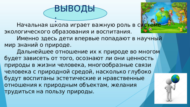 ВЫВОДЫ:  Начальная школа играет важную роль в системе экологического образования и воспитания.  Именно здесь дети впервые попадают в научный мир знаний о природе.  Дальнейшее отношение их к природе во многом будет зависеть от того, осознают ли они ценность природы в жизни человека, многообразные связи человека с природной средой, насколько глубоко будут воспитаны эстетические и нравственные отношения к природным объектам, желания трудиться на пользу природы. 