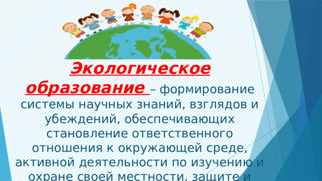  Экологическое образование – формирование системы научных знаний, взглядов и убеждений, обеспечивающих становление ответственного отношения к окружающей среде, активной деятельности по изучению и охране своей местности, защите и возобновлению природных богатств. 
