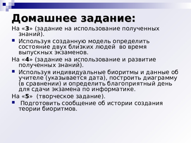 Домашнее задание:   На « 3 » (задание на использование полученных знаний). Используя созданную модель определить состояние двух близких людей во время выпускных экзаменов. На « 4 » (задание на использование и развитие полученных знаний). Используя индивидуальные биоритмы и данные об учителе (указывается дата), построить диаграмму (в сравнении) и определить благоприятный день для сдачи экзамена по информатике. На « 5 » (творческое задание).  Подготовить сообщение об истории создания теории биоритмов. 