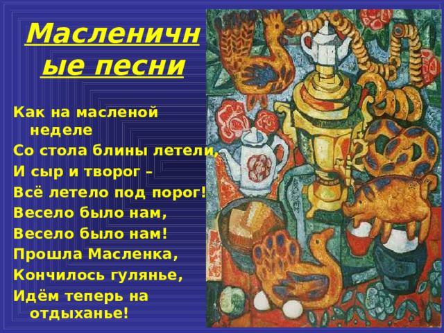 Масленичные песни Как на масленой неделе Со стола блины летели, И сыр и творог – Всё летело под порог! Весело было нам, Весело было нам! Прошла Масленка, Кончилось гулянье, Идём теперь на отдыханье! 