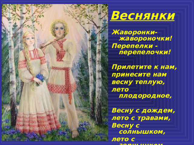 Веснянки Жаворонки-жавороночки! Перепелки - перепелочки!  Прилетите к нам, принесите нам весну теплую, лето плодородное,  Весну с дождем, лето с травами, Весну с солнышком, лето с зернышком.    