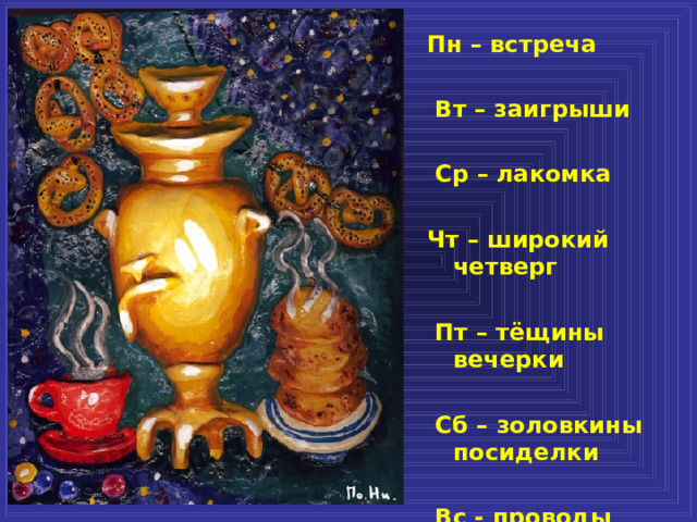 Пн – встреча   Вт – заигрыши   Ср – лакомка  Чт – широкий четверг   Пт – тёщины вечерки   Сб – золовкины посиделки   Вс - проводы  
