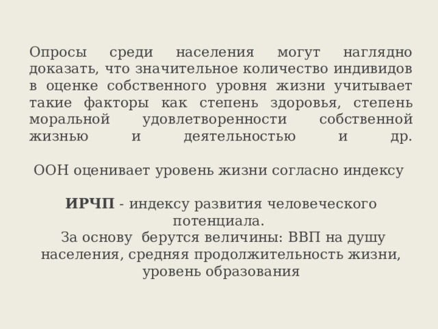 Опросы среди населения могут наглядно доказать, что значительное количество индивидов в оценке собственного уровня жизни учитывает такие факторы как степень здоровья, степень моральной удовлетворенности собственной жизнью и деятельностью и др.   ООН оценивает уровень жизни согласно индексу   ИРЧП - индексу развития человеческого потенциала.  За основу берутся величины: ВВП на душу населения, средняя продолжительность жизни, уровень образования   