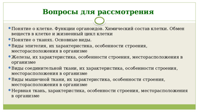 Вопросы для рассмотрения Понятие о клетке. Функции органоидов. Химический состав клетки. Обмен веществ в клетке и жизненный цикл клетки Понятие о тканях. Основные виды. Виды эпителия, их характеристика, особенности строения, месторасположения в организме Железы, их характеристика, особенности строения, месторасположения в организме Виды соединительной ткани, их характеристика, особенности строения, месторасположения в организме Виды мышечной ткани, их характеристика, особенности строения, месторасположения в организме Нервная ткань, характеристика, особенности строения, месторасположения в организме 