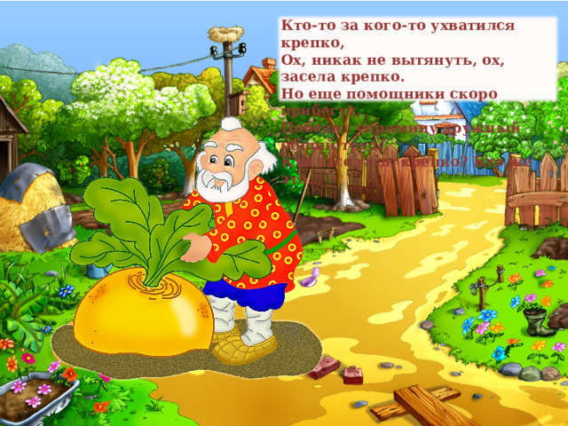 Кто-то за кого-то ухватился крепко, Ох, никак не вытянуть, ох, засела крепко. Но еще помощники скоро прибегут, Победит упрямицу дружный общий труд. Кто засел так крепко? Кто же это…