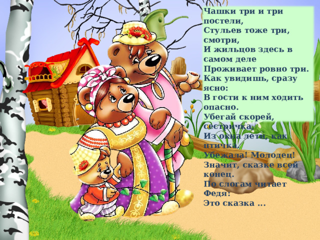 Чашки три и три постели, Стульев тоже три, смотри, И жильцов здесь в самом деле Проживает ровно три. Как увидишь, сразу ясно: В гости к ним ходить опасно. Убегай скорей, сестричка, Из окна лети, как птичка. Убежала! Молодец! Значит, сказке всей конец. По слогам читает Федя: Это сказка ... 