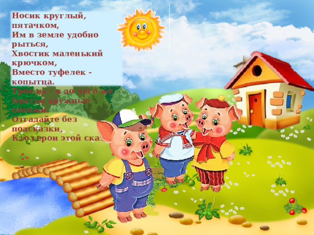 Носик круглый, пятачком,  Им в земле удобно рыться,  Хвостик маленький крючком,  Вместо туфелек - копытца.  Трое их - и до чего же  Братья дружные похожи.  Отгадайте без подсказки,  Кто герои этой сказки?