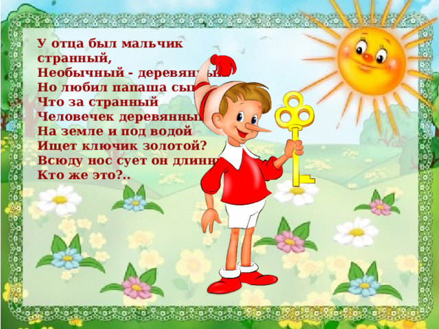 У отца был мальчик странный,  Необычный - деревянный.  Но любил папаша сына.  Что за странный  Человечек деревянный  На земле и под водой  Ищет ключик золотой?  Всюду нос сует он длинный.  Кто же это?..