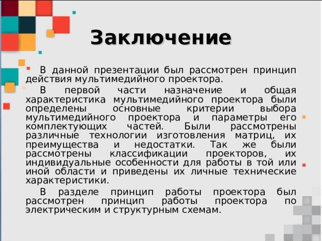 Заключение В данной презентации был рассмотрен принцип действия мультимедийного проектора. В первой части назначение и общая характеристика мультимедийного проектора были определены основные критерии выбора мультимедийного проектора и параметры его комплектующих частей. Были рассмотрены различные технологии изготовления матриц, их преимущества и недостатки. Так же были рассмотрены классификации проекторов, их индивидуальные особенности для работы в той или иной области и приведены их личные технические характеристики. В разделе принцип работы проектора был рассмотрен принцип работы проектора по электрическим и структурным схемам. 
