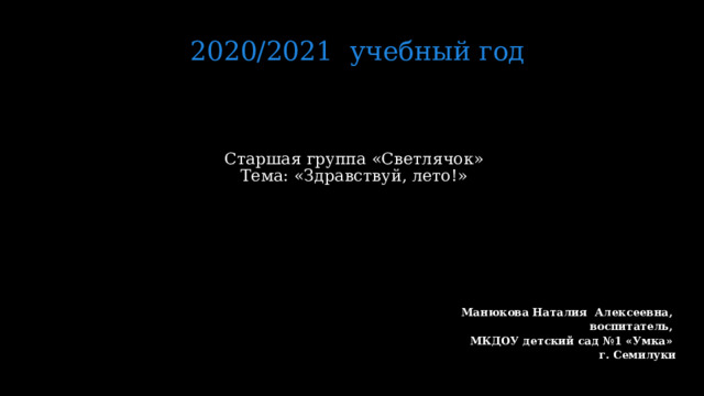 2020/2021 учебный год Старшая группа «Светлячок»  Тема: «Здравствуй, лето!»     Манюкова Наталия Алексеевна, воспитатель, МКДОУ детский сад №1 «Умка» г. Семилуки   