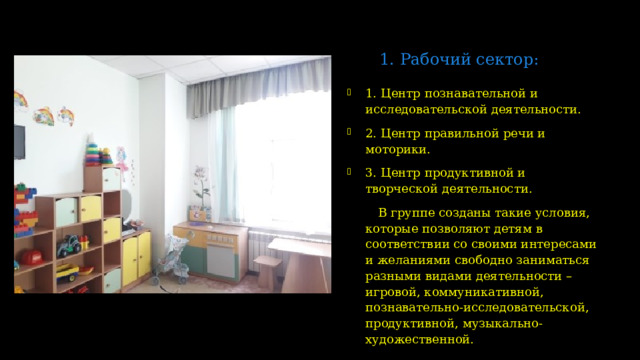1. Рабочий сектор:   1. Центр познавательной и исследовательской деятельности. 2. Центр правильной речи и моторики. 3. Центр продуктивной и творческой деятельности.  В группе созданы такие условия, которые позволяют детям в соответствии со своими интересами и желаниями свободно заниматься разными видами деятельности – игровой, коммуникативной, познавательно-исследовательской, продуктивной, музыкально-художественной.  