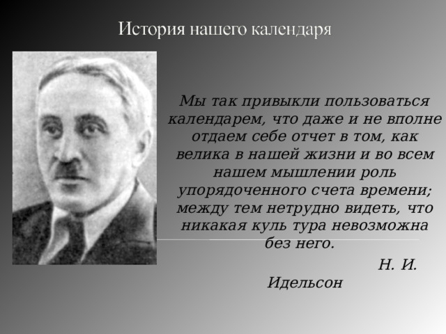    Мы так привыкли пользоваться календарем, что даже и не вполне отдаем себе отчет в том, как велика в нашей жизни и во всем нашем мышлении роль упорядоченного счета времени; между тем нетрудно видеть, что никакая куль тура невозможна без него.  Н. И. Идельсон 